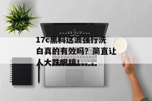 17c黑料这波强行洗白真的有效吗？简直让人大跌眼镜！