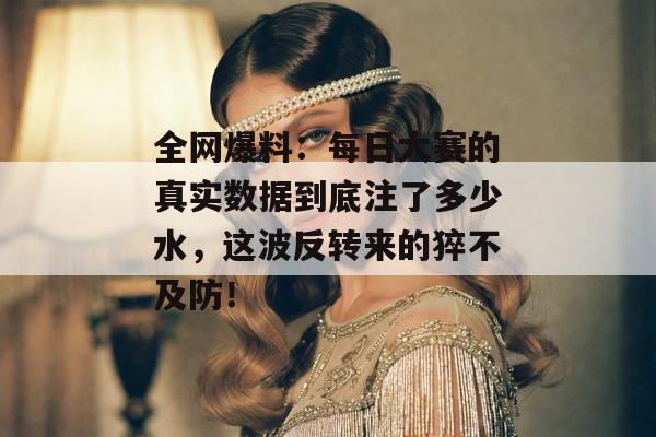 全网爆料：每日大赛的真实数据到底注了多少水，这波反转来的猝不及防！