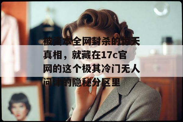 被资本全网封杀的惊天真相，就藏在17c官网的这个极其冷门无人问津的隐秘分区里