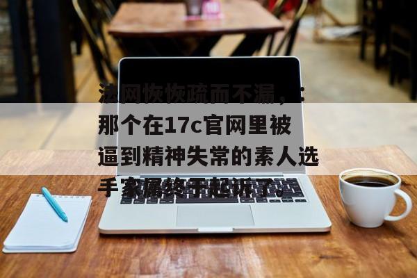 法网恢恢疏而不漏，：那个在17c官网里被逼到精神失常的素人选手家属终于起诉了。