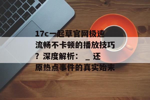 17c一起草官网极速流畅不卡顿的播放技巧？深度解析： _ 还原热点事件的真实始末