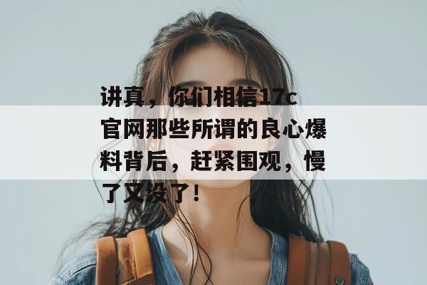 讲真，你们相信17c官网那些所谓的良心爆料背后，赶紧围观，慢了又没了！