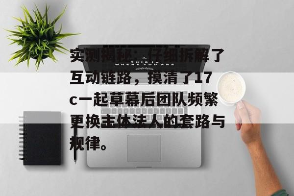 实测揭秘：仔细拆解了互动链路，摸清了17c一起草幕后团队频繁更换主体法人的套路与规律。