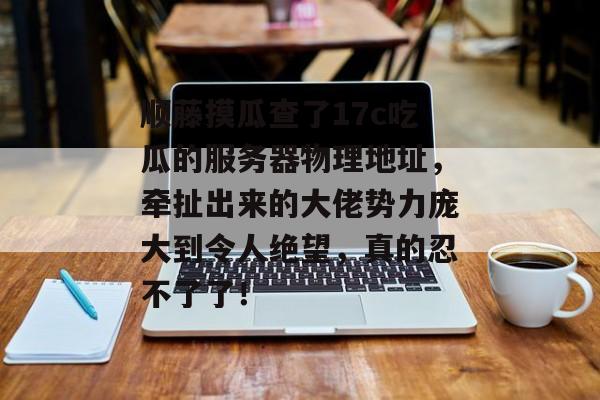 顺藤摸瓜查了17c吃瓜的服务器物理地址，牵扯出来的大佬势力庞大到令人绝望，真的忍不了了！