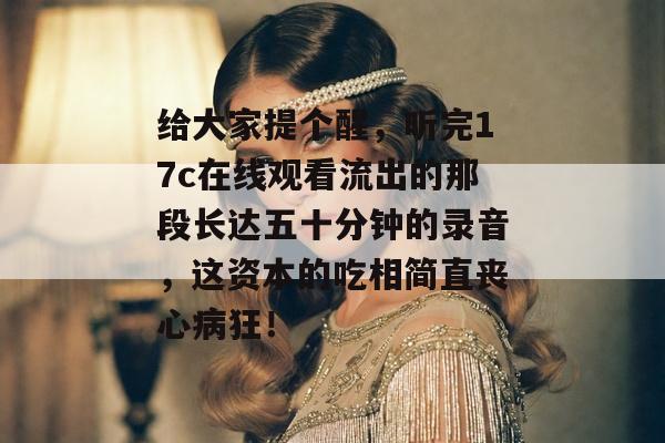 给大家提个醒，听完17c在线观看流出的那段长达五十分钟的录音，这资本的吃相简直丧心病狂！