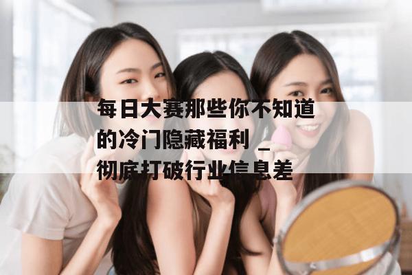 每日大赛那些你不知道的冷门隐藏福利 _ 彻底打破行业信息差