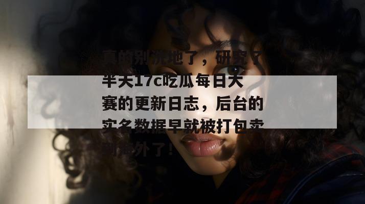 真的别洗地了，研究了半天17c吃瓜每日大赛的更新日志，后台的实名数据早就被打包卖到海外了！