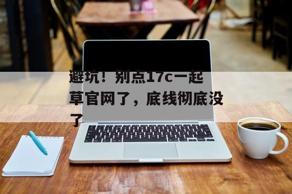 避坑！别点17c一起草官网了，底线彻底没了