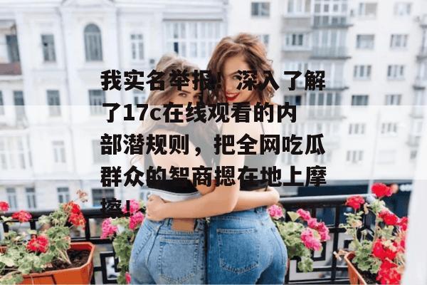 我实名举报！深入了解了17c在线观看的内部潜规则，把全网吃瓜群众的智商摁在地上摩擦！