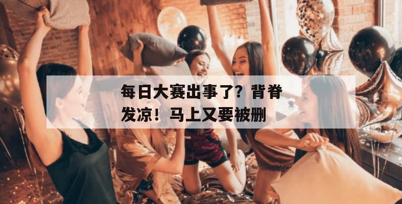 每日大赛出事了？背脊发凉！马上又要被删