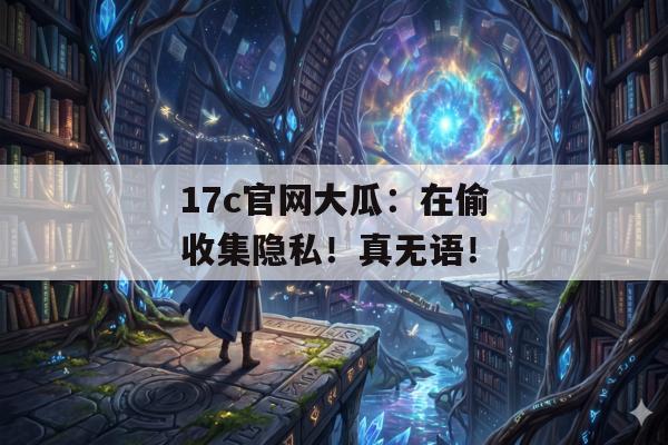 17c官网大瓜：在偷收集隐私！真无语！