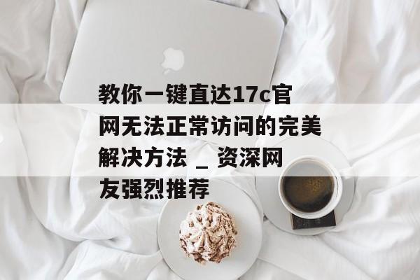 教你一键直达17c官网无法正常访问的完美解决方法 _ 资深网友强烈推荐