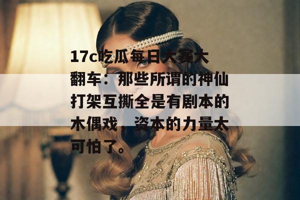 17c吃瓜每日大赛大翻车：那些所谓的神仙打架互撕全是有剧本的木偶戏，资本的力量太可怕了。