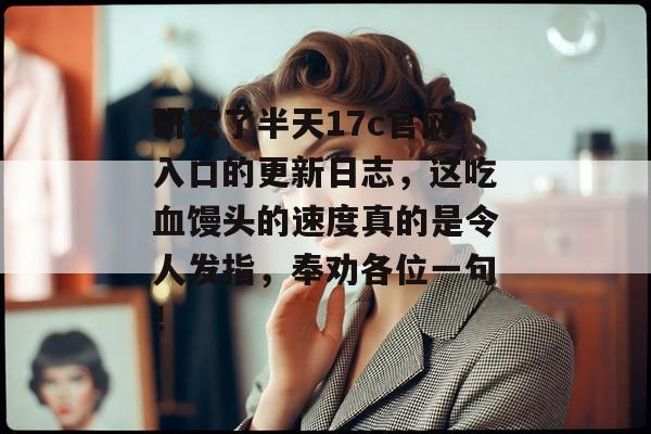 研究了半天17c官网入口的更新日志，这吃血馒头的速度真的是令人发指，奉劝各位一句！