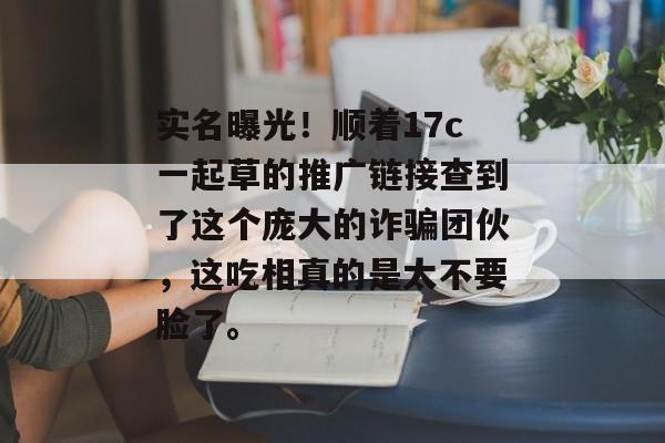 实名曝光！顺着17c一起草的推广链接查到了这个庞大的诈骗团伙，这吃相真的是太不要脸了。