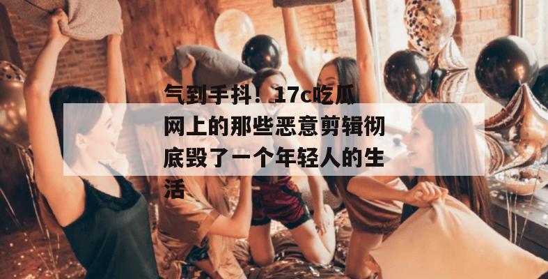气到手抖！17c吃瓜网上的那些恶意剪辑彻底毁了一个年轻人的生活