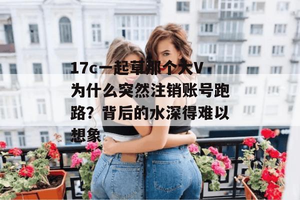 17c一起草那个大V为什么突然注销账号跑路？背后的水深得难以想象
