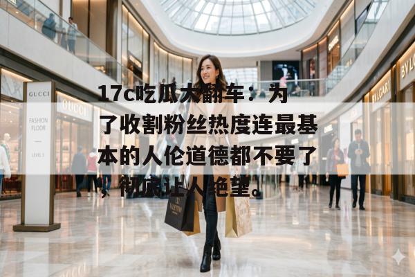 17c吃瓜大翻车：为了收割粉丝热度连最基本的人伦道德都不要了，彻底让人绝望。