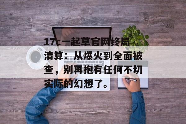 17c一起草官网终局清算：从爆火到全面被查，别再抱有任何不切实际的幻想了。