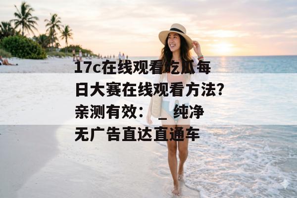 17c在线观看吃瓜每日大赛在线观看方法？亲测有效： _ 纯净无广告直达直通车